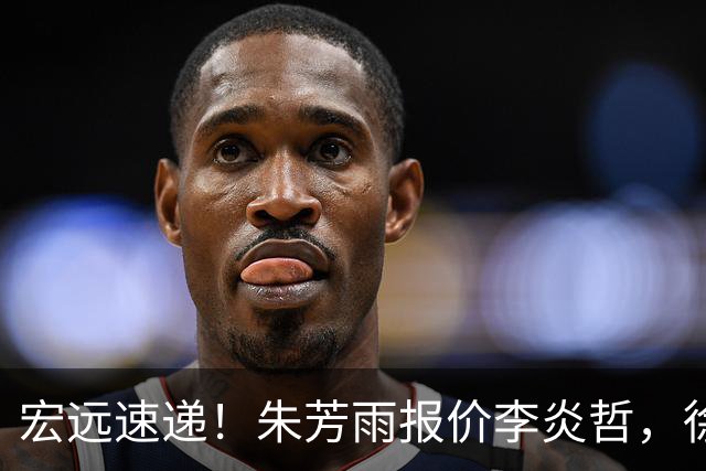 宏远速递！朱芳雨报价李炎哲，徐杰新身份曝光，杜锋深夜发声